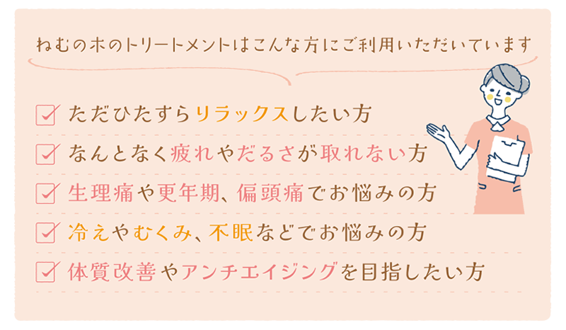 ねむの木のトリートメントはこんな時にご利用頂いています。ただひたすらリラックスをしたい時。病気ではないけどなんとなく疲れが取れない時。デスクワークや立ち仕事で肩や腰が凝っている時。生理痛や月経不順、PMSで辛い時。冷えやむくみ、不眠などでお悩みの時。